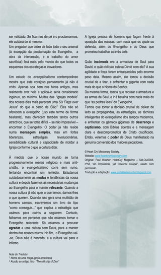 ser validado. Se ficarmos de pé e o proclamarmos,         A Igreja precisa de homens que façam frente à
ele cuidará de si mesmo.                                  oposição das massas, com nada que os ajude ou
Um pregador que deixe de lado todo o seu arsenal          defenda, além do Evangelho e do Deus que
(à excepção da proclamação do Evangelho, a                prometeu trabalhar através dele.
obra da intercessão, e o trabalho do amor
sacrificial) fará mais pelo mundo do que todos os         Quão incómoda era a armadura de Saul para
esquemas dos estrategas e inovadores.                     David, e quão ridículo estava David com ela? A sua
                                                          agilidade e força foram enfraquecidas pelo enorme
Um estudo do evangelicalismo contemporâneo                peso dela. Mesmo assim, ele tomou a decisão
mostra que este corajoso pensamento já não é              crucial de a tirar, e enfrentar o gigante com nada
crido. Apenas soa bem nos hinos antigos, mas              mais do que o Nome do Senhor.
realmente crer nele e aplicá-lo seria considerado         Da mesma forma, temos que recusar a armadura e
ingénuo, no mínimo. Muitas das “igrejas modelo”           as armas de Saul, e ir à batalha com nada mais do
dos nossos dias mais parecem uma Six Flags over           que “as pedras lisas” do Evangelho.
Jesus1 do que o barco de Sião2. Eles não só               Temos que tomar a decisão crucial de deixar de
oferecem o evangelho (uso este termo de forma             lado as propagandas, as estratégias, as técnicas
hesitante), mas oferecem também tantos outros             inteligentes do evangelismo dos tempos modernos,
atractivos, que se torna difícil – se não impossível –    e enfrentar os gémeos gigantes da descrença e
encontrar o Evangelho. O poder já não reside              cepticismo, com Bíblias abertas e a mensagem
numa mensagem simples, mas em fortes                      clara e descomprometida de Cristo crucificado.
lideranças,       estratégias          revolucionárias,   Então, veremos o poder de Deus manifestado na
sensibilidade cultural e capacidade de moldar a           genuína conversão dos maiores pecadores.
Igreja conforme o que a cultura ditar.
                                                          © Heart Cry Missionary Society.
                                                          Website: www.heartcrymissionary.com
À medida que o nosso mundo se torna
                                                          Original: Paul Washer: HeartCry Magazine – Set-Out2008,
progressivamente menos religioso e mais anti-             nº58, “An Impossible, yet Powerful Gospel”, usado com
cristão, o evangelicalismo corre sem rumo,                permissão.
tentando encontrar um remédio. Estudamos                  Tradução e adaptação: www.portaltestemunho.blogspot.com
cuidadosamente as modas e tendências da nossa
cultura e depois fazemos as necessárias mudanças
ao Evangelho para o manter relevante. Quando a
nossa cultura já não quer o que temos, damos-lhes
o que querem. Quando isso gera uma multidão de
homens carnais, escrevemos um livro do tipo
“como conseguir...” que explica a estratégia que
usámos para outros a seguirem. Contudo,
falhamos em perceber que não estamos tornar o
Evangelho relevante. Só estamos a procurar
agradar a uma cultura sem Deus, para a manter
dentro dos nossos muros. No fim, o Evangelho vai-
-se, Deus não é honrado, e a cultura vai para o
inferno.


Nota do Tradutor:
1 Nome de uma mega-igreja americana
2 Alusão ao antigo hino “The old ship of Zion”
 