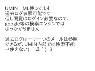 UMIN　ML使ってます
過去ログ参照可能です
但し閲覧はログイン必要なので、
google等の検索エンジンでは
引っかかりません

過去ログは一つ一つのメールは参照
できるが、UMIN内部では検索不能
→使えない( ´Д｀)=3
 