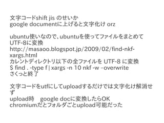 文字コードshift jis のせいか
google documentに上げると文字化け orz

ubuntu使いなので、ubuntuを使ってファイルをまとめて
UTF-8に変換
http://masaoo.blogspot.jp/2009/02/find-nkf-
xargs.html
カレントディレクトリ以下の全ファイルを UTF-8 に変換
$ find . -type f | xargs -n 10 nkf -w –overwrite
さくっと終了

文字コードをutfにしてuploadするだけでは文字化け解消せ
ず
upload時　google docに変換したらOK
chromiumだとフォルダごとupload可能だった
 