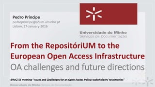 From the RepositóriUM to the
European Open Access Infrastructure
OA challenges and future directions
Pedro Príncipe
pedroprincipe@sdum.uminho.pt
Lisbon, 27-January-2016
@MCTES meeting “Issues and Challenges for an Open Access Policy: stakeholders’ testimonies”
 