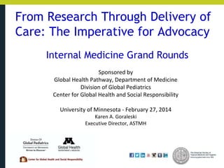 From Research Through Delivery of
Care: The Imperative for Advocacy
Internal Medicine Grand Rounds
Sponsored by
Global Health Pathway, Department of Medicine
Division of Global Pediatrics
Center for Global Health and Social Responsibility
University of Minnesota - February 27, 2014
Karen A. Goraleski
Executive Director, ASTMH
 
