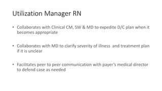 Utilization Manager RN
• Collaborates with Clinical CM, SW & MD to expedite D/C plan when it
becomes appropriate
• Collaborates with MD to clarify severity of illness and treatment plan
if it is unclear
• Facilitates peer to peer communication with payer’s medical director
to defend case as needed
 