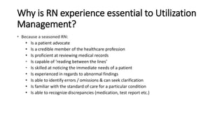 Why is RN experience essential to Utilization
Management?
• Because a seasoned RN:
• Is a patient advocate
• Is a credible member of the healthcare profession
• Is proficient at reviewing medical records
• Is capable of ‘reading between the lines’
• Is skilled at noticing the immediate needs of a patient
• Is experienced in regards to abnormal findings
• Is able to identify errors / omissions & can seek clarification
• Is familiar with the standard of care for a particular condition
• Is able to recognize discrepancies (medication, test report etc.)
 