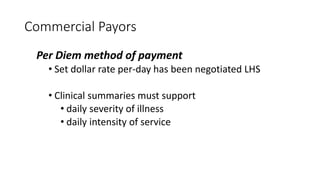 Commercial Payors
Per Diem method of payment
• Set dollar rate per-day has been negotiated LHS
• Clinical summaries must support
• daily severity of illness
• daily intensity of service
 