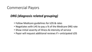 Commercial Payors
DRG (diagnosis related grouping)
• Follow Medicare guidelines for LOS & rates
• Negotiates with LHS to pay a % of the Medicare DRG rate
• Show initial severity of illness & intensity of service
• Payor will request additional reviews if > anticipated LOS
 