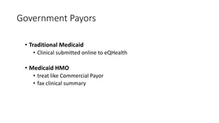 Government Payors
• Traditional Medicaid
• Clinical submitted online to eQHealth
• Medicaid HMO
• treat like Commercial Payor
• fax clinical summary
 