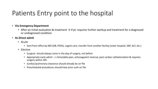 Patients Entry point to the hospital
• Via Emergency Department
• After an initial evaluation & treatment → if pt. requires further workup and treatment for a diagnosed
or undiagnosed condition
• As Direct admit
• Acute
• Sent from office by MD (OB, PEDS), urgent care, transfer from another facility (sister hospital, SNF, ALF, etc.)
• Elective
• Surgical- should always come in the day of surgery, not before
• Appropriate early admit --> intractable pain, anticoagulant reversal, post cardiac catheterization & requires
surgery within 24h
• Cardiac/pulmonary clearance should already be on file
• Prescheduled procedures should have prior auth on file
 