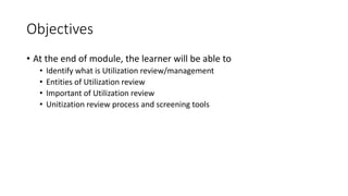 Objectives
• At the end of module, the learner will be able to
• Identify what is Utilization review/management
• Entities of Utilization review
• Important of Utilization review
• Unitization review process and screening tools
 