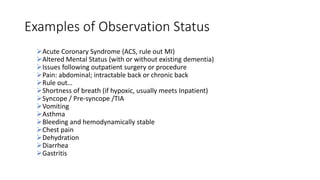 Examples of Observation Status
Acute Coronary Syndrome (ACS, rule out MI)
Altered Mental Status (with or without existing dementia)
Issues following outpatient surgery or procedure
Pain: abdominal; intractable back or chronic back
Rule out…
Shortness of breath (if hypoxic, usually meets Inpatient)
Syncope / Pre-syncope /TIA
Vomiting
Asthma
Bleeding and hemodynamically stable
Chest pain
Dehydration
Diarrhea
Gastritis
 
