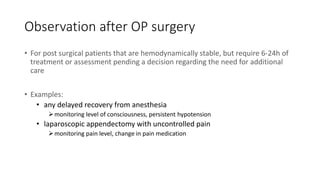 Observation after OP surgery
• For post surgical patients that are hemodynamically stable, but require 6-24h of
treatment or assessment pending a decision regarding the need for additional
care
• Examples:
• any delayed recovery from anesthesia
monitoring level of consciousness, persistent hypotension
• laparoscopic appendectomy with uncontrolled pain
monitoring pain level, change in pain medication
 