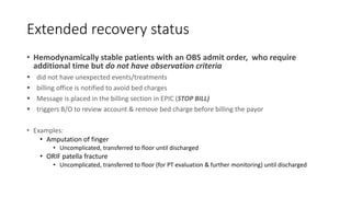 Extended recovery status
• Hemodynamically stable patients with an OBS admit order, who require
additional time but do not have observation criteria
 did not have unexpected events/treatments
 billing office is notified to avoid bed charges
 Message is placed in the billing section in EPIC (STOP BILL)
 triggers B/O to review account & remove bed charge before billing the payor
• Examples:
• Amputation of finger
• Uncomplicated, transferred to floor until discharged
• ORIF patella fracture
• Uncomplicated, transferred to floor (for PT evaluation & further monitoring) until discharged
 
