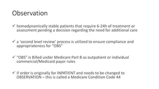 Observation
 hemodynamically stable patients that require 6-24h of treatment or
assessment pending a decision regarding the need for additional care
 a ‘second level review’ process is utilized to ensure compliance and
appropriateness for “OBS”
 “OBS” is Billed under Medicare Part B as outpatient or individual
commercial/Medicaid payor rules
 if order is originally for INPATIENT and needs to be changed to
OBSERVATION – this is called a Medicare Condition Code 44
 