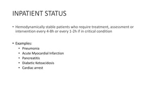 INPATIENT STATUS
• Hemodynamically stable patients who require treatment, assessment or
intervention every 4-8h or every 1-2h if in critical condition
• Examples:
• Pneumonia
• Acute Myocardial Infarction
• Pancreatitis
• Diabetic Ketoacidosis
• Cardiac arrest
 