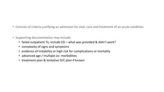 • Consists of criteria justifying an admission for eval, care and treatment of an acute condition.
• Supporting documentation may include:
• failed outpatient Tx, include ED – what was provided & didn’t work?
• complexity of signs and symptoms
• evidence of instability or high risk for complications or mortality
• advanced age / multiple co- morbidities
• treatment plan & tentative D/C plan if known
 