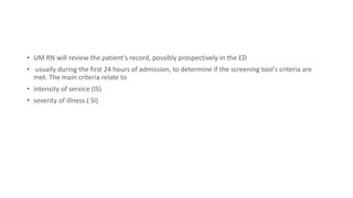 • UM RN will review the patient's record, possibly prospectively in the ED
• usually during the first 24 hours of admission, to determine if the screening tool's criteria are
met. The main criteria relate to
• intensity of service (IS)
• severity of illness.( SI)
 