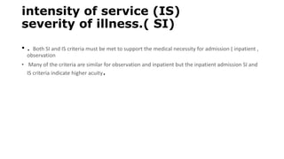 intensity of service (IS)
severity of illness.( SI)
• . Both SI and IS criteria must be met to support the medical necessity for admission ( inpatient ,
observation
• Many of the criteria are similar for observation and inpatient but the inpatient admission SI and
IS criteria indicate higher acuity.
 