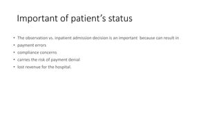 Important of patient’s status
• The observation vs. inpatient admission decision is an important because can result in
• payment errors
• compliance concerns
• carries the risk of payment denial
• lost revenue for the hospital.
 