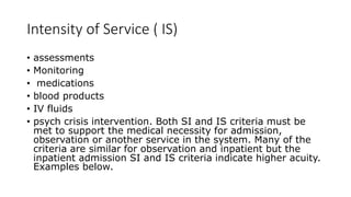 Intensity of Service ( IS)
• assessments
• Monitoring
• medications
• blood products
• IV fluids
• psych crisis intervention. Both SI and IS criteria must be
met to support the medical necessity for admission,
observation or another service in the system. Many of the
criteria are similar for observation and inpatient but the
inpatient admission SI and IS criteria indicate higher acuity.
Examples below.
 