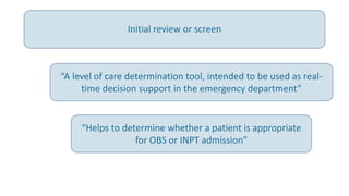 “A level of care determination tool, intended to be used as real-
time decision support in the emergency department”
“Helps to determine whether a patient is appropriate
for OBS or INPT admission”
Initial review or screen
 