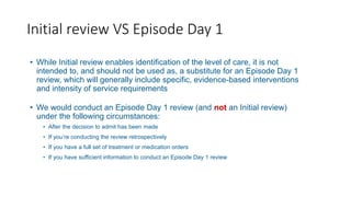 Initial review VS Episode Day 1
• While Initial review enables identification of the level of care, it is not
intended to, and should not be used as, a substitute for an Episode Day 1
review, which will generally include specific, evidence-based interventions
and intensity of service requirements
• We would conduct an Episode Day 1 review (and not an Initial review)
under the following circumstances:
• After the decision to admit has been made
• If you’re conducting the review retrospectively
• If you have a full set of treatment or medication orders
• If you have sufficient information to conduct an Episode Day 1 review
 