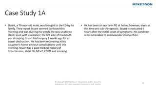 © Copyright 2017 McKesson Corporation and/or one of its
subsidiaries. All rights reserved. Produced in Cork, Ireland.
48
• Stuart, a 79-year-old male, was brought to the ED by his
family. They report Stuart seemed confused this
morning and was slurring his words. He was unable to
stand, even with assistance; the left side of his mouth
was drooping. Stuart had surgery 2 weeks ago for a
bowel obstruction. He has been recovering at his
daughter's home without complications until this
morning. Stuart has a past medical history of
hypertension, atrial fib, MI x2, COPD and smoking.
• He has been on warfarin PO at home; however, levels at
this time are sub-therapeutic. Stuart is evaluated 6
hours after the initial onset of symptoms. His condition
is not amenable to endovascular intervention.
Case Study 1A
 