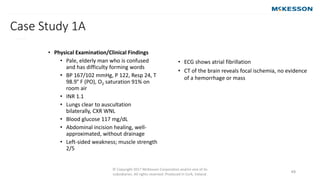 © Copyright 2017 McKesson Corporation and/or one of its
subsidiaries. All rights reserved. Produced in Cork, Ireland.
49
Case Study 1A
• (continued)
• Physical Examination/Clinical Findings
• Pale, elderly man who is confused
and has difficulty forming words
• BP 167/102 mmHg, P 122, Resp 24, T
98.9° F (PO), O2 saturation 91% on
room air
• INR 1.1
• Lungs clear to auscultation
bilaterally, CXR WNL
• Blood glucose 117 mg/dL
• Abdominal incision healing, well-
approximated, without drainage
• Left-sided weakness; muscle strength
2/5
• ECG shows atrial fibrillation
• CT of the brain reveals focal ischemia, no evidence
of a hemorrhage or mass
 