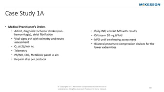 © Copyright 2017 McKesson Corporation and/or one of its
subsidiaries. All rights reserved. Produced in Cork, Ireland.
50
Case Study 1A
• (continued)
• Medical Practitioner’s Orders
• Admit, diagnosis: Ischemic stroke (non-
hemorrhagic), atrial fibrillation
• Vital signs q4h with oximetry and neuro
assessment
• O2 at 2L/min nc
• Telemetry
• PT/INR, CBC, Metabolic panel in am
• Heparin drip per protocol
• Daily INR, contact MD with results
• Diltiazem 20 mg IV bid
• NPO until swallowing assessment
• Bilateral pneumatic compression devices for the
lower extremities
 