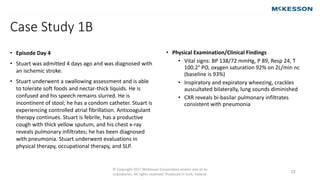 © Copyright 2017 McKesson Corporation and/or one of its
subsidiaries. All rights reserved. Produced in Cork, Ireland.
52
• Episode Day 4
• Stuart was admitted 4 days ago and was diagnosed with
an ischemic stroke.
• Stuart underwent a swallowing assessment and is able
to tolerate soft foods and nectar-thick liquids. He is
confused and his speech remains slurred. He is
incontinent of stool; he has a condom catheter. Stuart is
experiencing controlled atrial fibrillation. Anticoagulant
therapy continues. Stuart is febrile, has a productive
cough with thick yellow sputum, and his chest x-ray
reveals pulmonary infiltrates; he has been diagnosed
with pneumonia. Stuart underwent evaluations in
physical therapy, occupational therapy, and SLP.
• Physical Examination/Clinical Findings
• Vital signs: BP 138/72 mmHg, P 89, Resp 24, T
100.2° PO, oxygen saturation 92% on 2L/min nc
(baseline is 93%)
• Inspiratory and expiratory wheezing, crackles
auscultated bilaterally, lung sounds diminished
• CXR reveals bi-basilar pulmonary infiltrates
consistent with pneumonia
Case Study 1B
 