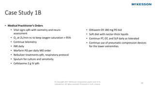 © Copyright 2017 McKesson Corporation and/or one of its
subsidiaries. All rights reserved. Produced in Cork, Ireland.
53
Case Study 1B
• (continued)
• Medical Practitioner’s Orders
• Vital signs q4h with oximetry and neuro
assessment
• O2 at 2L/min nc to keep oxygen saturation > 95%
• Continue telemetry
• INR daily
• Warfarin PO per daily MD order
• Nebulizer treatments q4h, respiratory protocol
• Sputum for culture and sensitivity
• Cefotaxime 2 g IV q4h
• Diltiazem ER 180 mg PO bid
• Soft diet with nectar-thick liquids
• Continue PT, OT, and SLP daily as tolerated
• Continue use of pneumatic compression devices
for the lower extremities
 