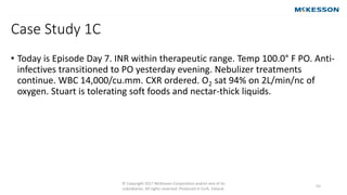 Case Study 1C
© Copyright 2017 McKesson Corporation and/or one of its
subsidiaries. All rights reserved. Produced in Cork, Ireland.
55
• Today is Episode Day 7. INR within therapeutic range. Temp 100.0° F PO. Anti-
infectives transitioned to PO yesterday evening. Nebulizer treatments
continue. WBC 14,000/cu.mm. CXR ordered. O2 sat 94% on 2L/min/nc of
oxygen. Stuart is tolerating soft foods and nectar-thick liquids.
 