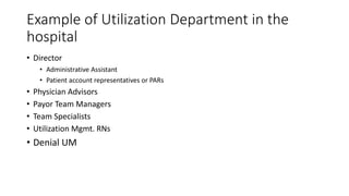 Example of Utilization Department in the
hospital
• Director
• Administrative Assistant
• Patient account representatives or PARs
• Physician Advisors
• Payor Team Managers
• Team Specialists
• Utilization Mgmt. RNs
• Denial UM
 