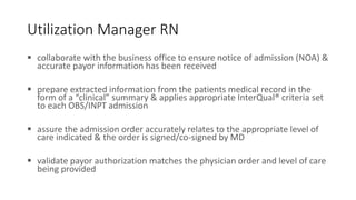 Utilization Manager RN
 collaborate with the business office to ensure notice of admission (NOA) &
accurate payor information has been received
 prepare extracted information from the patients medical record in the
form of a “clinical” summary & applies appropriate InterQual® criteria set
to each OBS/INPT admission
 assure the admission order accurately relates to the appropriate level of
care indicated & the order is signed/co-signed by MD
 validate payor authorization matches the physician order and level of care
being provided
 