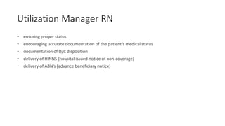 Utilization Manager RN
• ensuring proper status
• encouraging accurate documentation of the patient’s medical status
• documentation of D/C disposition
• delivery of HINNS (hospital issued notice of non-coverage)
• delivery of ABN’s (advance beneficiary notice)
 