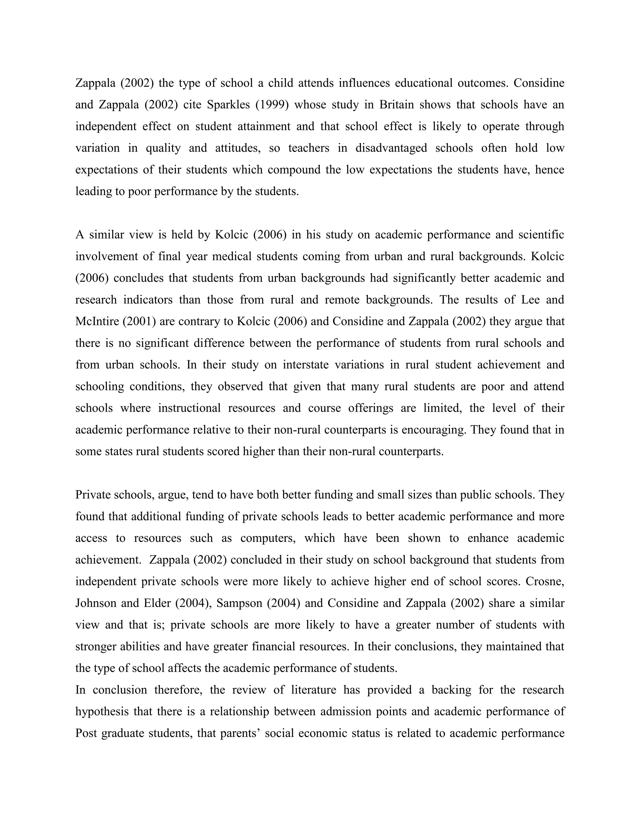 Zappala (2002) the type of school a child attends influences educational outcomes. Considine
and Zappala (2002) cite Sparkles (1999) whose study in Britain shows that schools have an
independent effect on student attainment and that school effect is likely to operate through
variation in quality and attitudes, so teachers in disadvantaged schools often hold low
expectations of their students which compound the low expectations the students have, hence
leading to poor performance by the students.


A similar view is held by Kolcic (2006) in his study on academic performance and scientific
involvement of final year medical students coming from urban and rural backgrounds. Kolcic
(2006) concludes that students from urban backgrounds had significantly better academic and
research indicators than those from rural and remote backgrounds. The results of Lee and
McIntire (2001) are contrary to Kolcic (2006) and Considine and Zappala (2002) they argue that
there is no significant difference between the performance of students from rural schools and
from urban schools. In their study on interstate variations in rural student achievement and
schooling conditions, they observed that given that many rural students are poor and attend
schools where instructional resources and course offerings are limited, the level of their
academic performance relative to their non-rural counterparts is encouraging. They found that in
some states rural students scored higher than their non-rural counterparts.


Private schools, argue, tend to have both better funding and small sizes than public schools. They
found that additional funding of private schools leads to better academic performance and more
access to resources such as computers, which have been shown to enhance academic
achievement. Zappala (2002) concluded in their study on school background that students from
independent private schools were more likely to achieve higher end of school scores. Crosne,
Johnson and Elder (2004), Sampson (2004) and Considine and Zappala (2002) share a similar
view and that is; private schools are more likely to have a greater number of students with
stronger abilities and have greater financial resources. In their conclusions, they maintained that
the type of school affects the academic performance of students.
In conclusion therefore, the review of literature has provided a backing for the research
hypothesis that there is a relationship between admission points and academic performance of
Post graduate students, that parents’ social economic status is related to academic performance
 