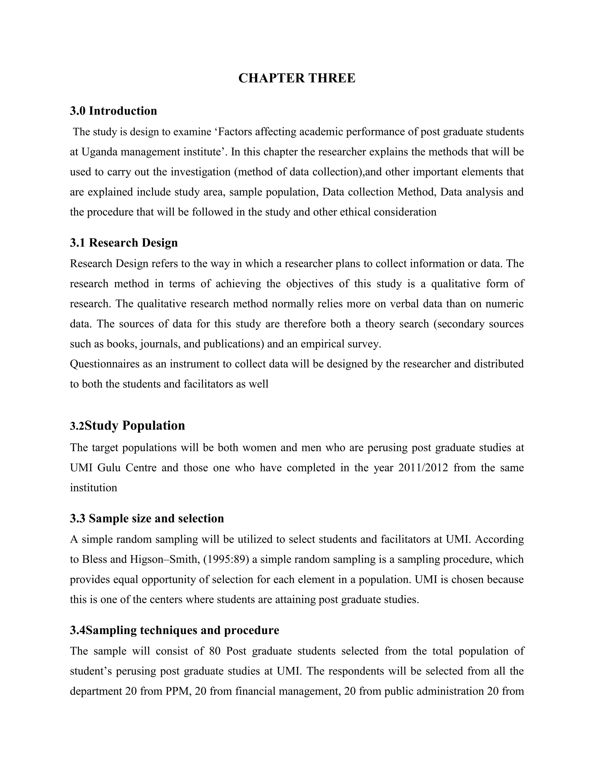 CHAPTER THREE

3.0 Introduction
The study is design to examine ‘Factors affecting academic performance of post graduate students
at Uganda management institute’. In this chapter the researcher explains the methods that will be
used to carry out the investigation (method of data collection),and other important elements that
are explained include study area, sample population, Data collection Method, Data analysis and
the procedure that will be followed in the study and other ethical consideration

3.1 Research Design
Research Design refers to the way in which a researcher plans to collect information or data. The
research method in terms of achieving the objectives of this study is a qualitative form of
research. The qualitative research method normally relies more on verbal data than on numeric
data. The sources of data for this study are therefore both a theory search (secondary sources
such as books, journals, and publications) and an empirical survey.
Questionnaires as an instrument to collect data will be designed by the researcher and distributed
to both the students and facilitators as well


3.2Study Population
The target populations will be both women and men who are perusing post graduate studies at
UMI Gulu Centre and those one who have completed in the year 2011/2012 from the same
institution

3.3 Sample size and selection
A simple random sampling will be utilized to select students and facilitators at UMI. According
to Bless and Higson–Smith, (1995:89) a simple random sampling is a sampling procedure, which
provides equal opportunity of selection for each element in a population. UMI is chosen because
this is one of the centers where students are attaining post graduate studies.

3.4Sampling techniques and procedure
The sample will consist of 80 Post graduate students selected from the total population of
student’s perusing post graduate studies at UMI. The respondents will be selected from all the
department 20 from PPM, 20 from financial management, 20 from public administration 20 from
 
