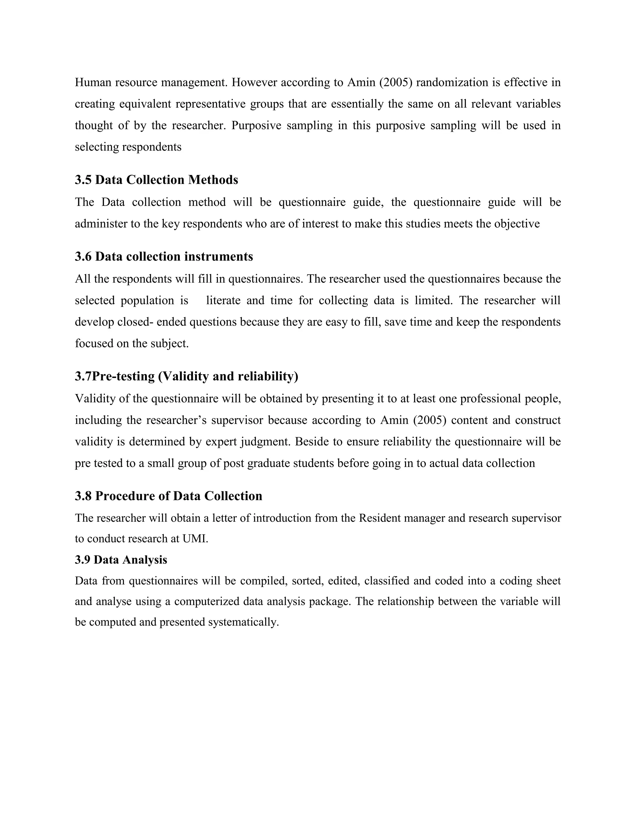 Human resource management. However according to Amin (2005) randomization is effective in
creating equivalent representative groups that are essentially the same on all relevant variables
thought of by the researcher. Purposive sampling in this purposive sampling will be used in
selecting respondents

3.5 Data Collection Methods
The Data collection method will be questionnaire guide, the questionnaire guide will be
administer to the key respondents who are of interest to make this studies meets the objective

3.6 Data collection instruments
All the respondents will fill in questionnaires. The researcher used the questionnaires because the
selected population is     literate and time for collecting data is limited. The researcher will
develop closed- ended questions because they are easy to fill, save time and keep the respondents
focused on the subject.

3.7Pre-testing (Validity and reliability)
Validity of the questionnaire will be obtained by presenting it to at least one professional people,
including the researcher’s supervisor because according to Amin (2005) content and construct
validity is determined by expert judgment. Beside to ensure reliability the questionnaire will be
pre tested to a small group of post graduate students before going in to actual data collection

3.8 Procedure of Data Collection
The researcher will obtain a letter of introduction from the Resident manager and research supervisor
to conduct research at UMI.
3.9 Data Analysis
Data from questionnaires will be compiled, sorted, edited, classified and coded into a coding sheet
and analyse using a computerized data analysis package. The relationship between the variable will
be computed and presented systematically.
 