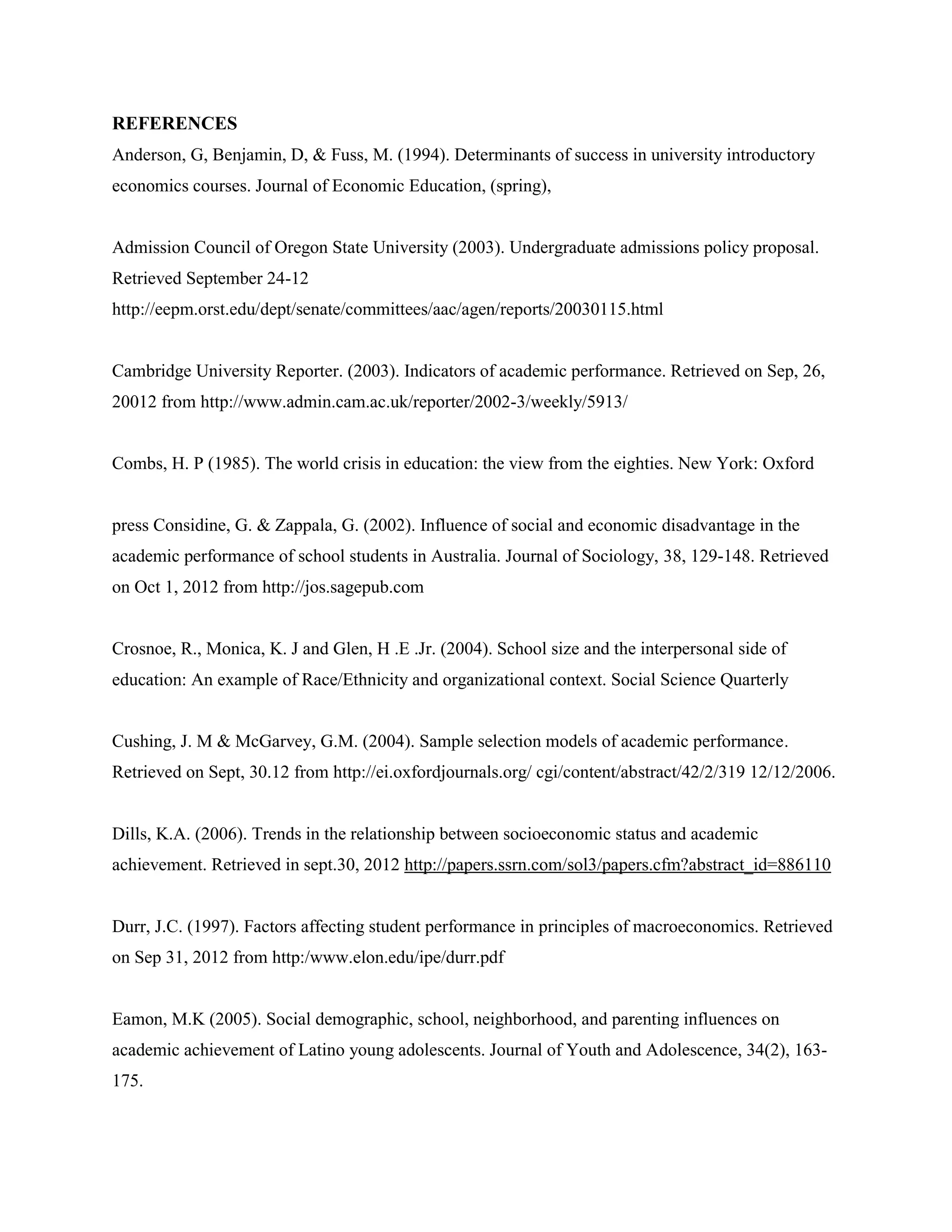 REFERENCES
Anderson, G, Benjamin, D, & Fuss, M. (1994). Determinants of success in university introductory
economics courses. Journal of Economic Education, (spring),


Admission Council of Oregon State University (2003). Undergraduate admissions policy proposal.
Retrieved September 24-12
http://eepm.orst.edu/dept/senate/committees/aac/agen/reports/20030115.html


Cambridge University Reporter. (2003). Indicators of academic performance. Retrieved on Sep, 26,
20012 from http://www.admin.cam.ac.uk/reporter/2002-3/weekly/5913/


Combs, H. P (1985). The world crisis in education: the view from the eighties. New York: Oxford


press Considine, G. & Zappala, G. (2002). Influence of social and economic disadvantage in the
academic performance of school students in Australia. Journal of Sociology, 38, 129-148. Retrieved
on Oct 1, 2012 from http://jos.sagepub.com


Crosnoe, R., Monica, K. J and Glen, H .E .Jr. (2004). School size and the interpersonal side of
education: An example of Race/Ethnicity and organizational context. Social Science Quarterly


Cushing, J. M & McGarvey, G.M. (2004). Sample selection models of academic performance.
Retrieved on Sept, 30.12 from http://ei.oxfordjournals.org/ cgi/content/abstract/42/2/319 12/12/2006.


Dills, K.A. (2006). Trends in the relationship between socioeconomic status and academic
achievement. Retrieved in sept.30, 2012 http://papers.ssrn.com/sol3/papers.cfm?abstract_id=886110


Durr, J.C. (1997). Factors affecting student performance in principles of macroeconomics. Retrieved
on Sep 31, 2012 from http:/www.elon.edu/ipe/durr.pdf


Eamon, M.K (2005). Social demographic, school, neighborhood, and parenting influences on
academic achievement of Latino young adolescents. Journal of Youth and Adolescence, 34(2), 163-
175.
 