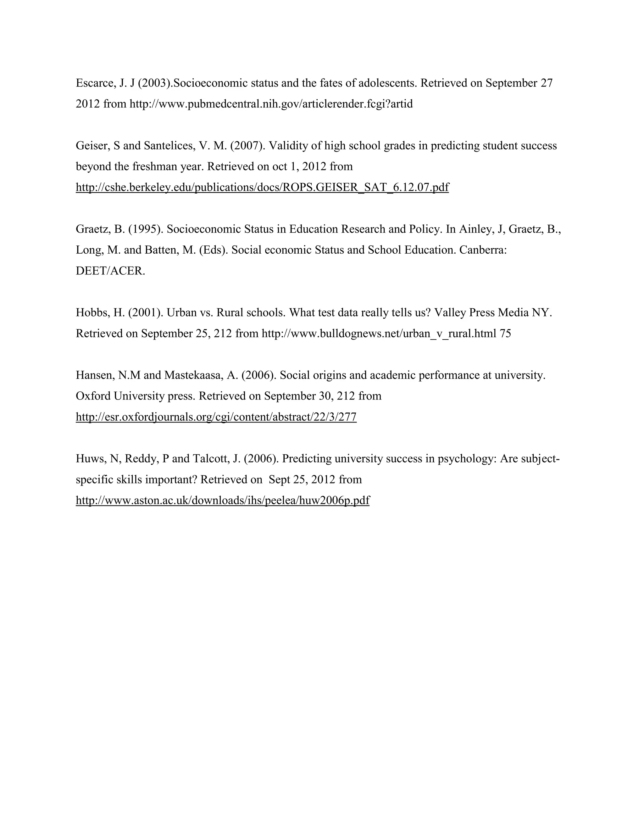 Escarce, J. J (2003).Socioeconomic status and the fates of adolescents. Retrieved on September 27
2012 from http://www.pubmedcentral.nih.gov/articlerender.fcgi?artid


Geiser, S and Santelices, V. M. (2007). Validity of high school grades in predicting student success
beyond the freshman year. Retrieved on oct 1, 2012 from
http://cshe.berkeley.edu/publications/docs/ROPS.GEISER_SAT_6.12.07.pdf


Graetz, B. (1995). Socioeconomic Status in Education Research and Policy. In Ainley, J, Graetz, B.,
Long, M. and Batten, M. (Eds). Social economic Status and School Education. Canberra:
DEET/ACER.


Hobbs, H. (2001). Urban vs. Rural schools. What test data really tells us? Valley Press Media NY.
Retrieved on September 25, 212 from http://www.bulldognews.net/urban_v_rural.html 75


Hansen, N.M and Mastekaasa, A. (2006). Social origins and academic performance at university.
Oxford University press. Retrieved on September 30, 212 from
http://esr.oxfordjournals.org/cgi/content/abstract/22/3/277


Huws, N, Reddy, P and Talcott, J. (2006). Predicting university success in psychology: Are subject-
specific skills important? Retrieved on Sept 25, 2012 from
http://www.aston.ac.uk/downloads/ihs/peelea/huw2006p.pdf
 