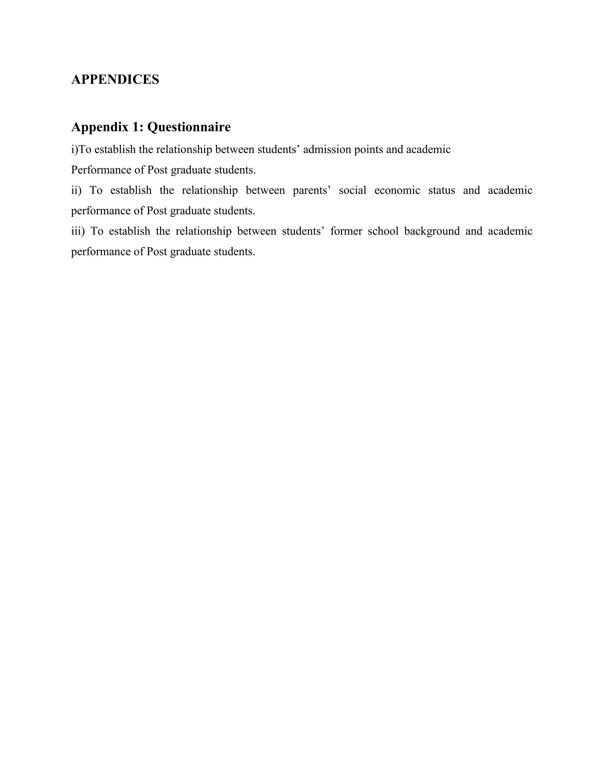 APPENDICES


Appendix 1: Questionnaire
i)To establish the relationship between students’ admission points and academic
Performance of Post graduate students.
ii) To establish the relationship between parents’ social economic status and academic
performance of Post graduate students.
iii) To establish the relationship between students’ former school background and academic
performance of Post graduate students.
 