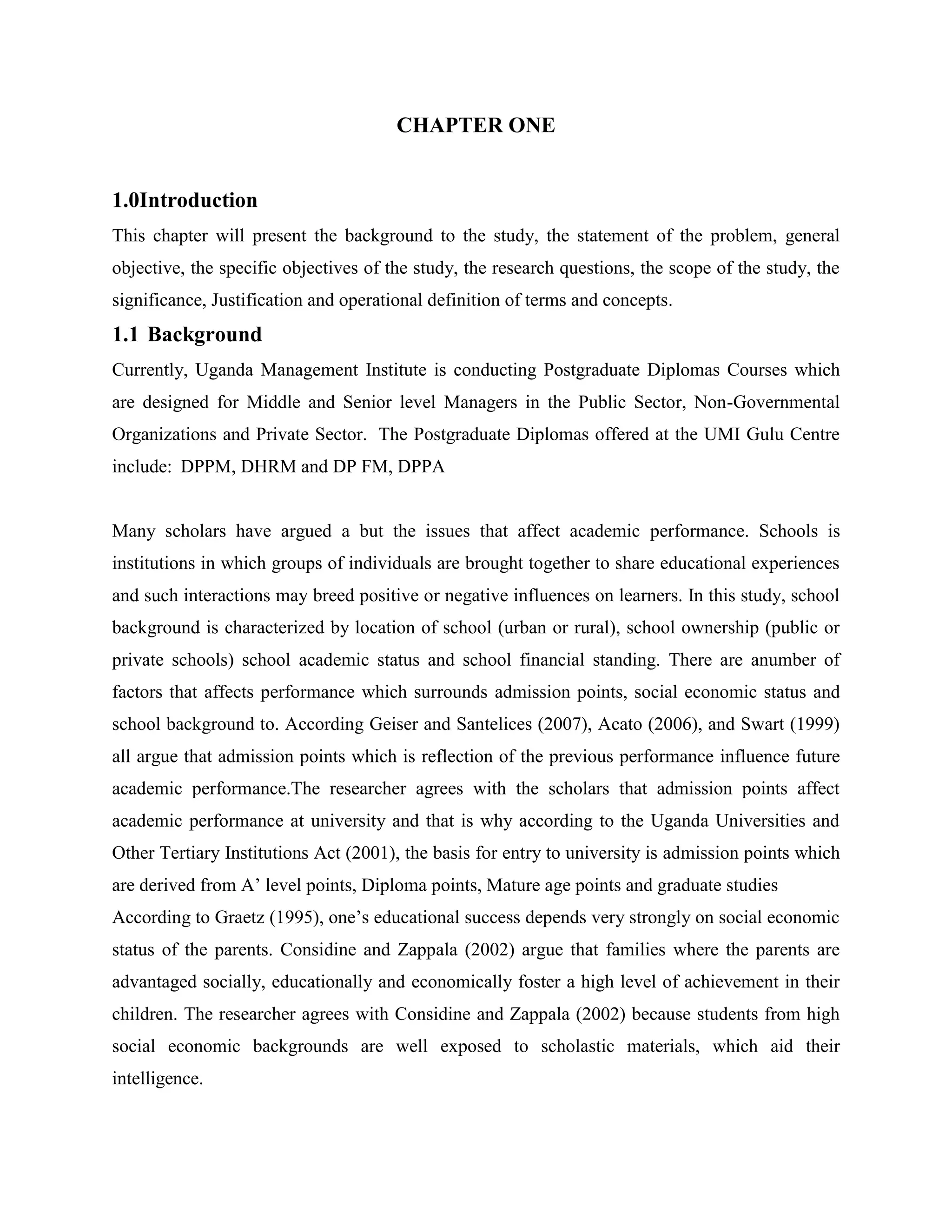 CHAPTER ONE


1.0Introduction
This chapter will present the background to the study, the statement of the problem, general
objective, the specific objectives of the study, the research questions, the scope of the study, the
significance, Justification and operational definition of terms and concepts.
1.1 Background
Currently, Uganda Management Institute is conducting Postgraduate Diplomas Courses which
are designed for Middle and Senior level Managers in the Public Sector, Non-Governmental
Organizations and Private Sector. The Postgraduate Diplomas offered at the UMI Gulu Centre
include: DPPM, DHRM and DP FM, DPPA


Many scholars have argued a but the issues that affect academic performance. Schools is
institutions in which groups of individuals are brought together to share educational experiences
and such interactions may breed positive or negative influences on learners. In this study, school
background is characterized by location of school (urban or rural), school ownership (public or
private schools) school academic status and school financial standing. There are anumber of
factors that affects performance which surrounds admission points, social economic status and
school background to. According Geiser and Santelices (2007), Acato (2006), and Swart (1999)
all argue that admission points which is reflection of the previous performance influence future
academic performance.The researcher agrees with the scholars that admission points affect
academic performance at university and that is why according to the Uganda Universities and
Other Tertiary Institutions Act (2001), the basis for entry to university is admission points which
are derived from A’ level points, Diploma points, Mature age points and graduate studies
According to Graetz (1995), one’s educational success depends very strongly on social economic
status of the parents. Considine and Zappala (2002) argue that families where the parents are
advantaged socially, educationally and economically foster a high level of achievement in their
children. The researcher agrees with Considine and Zappala (2002) because students from high
social economic backgrounds are well exposed to scholastic materials, which aid their
intelligence.
 