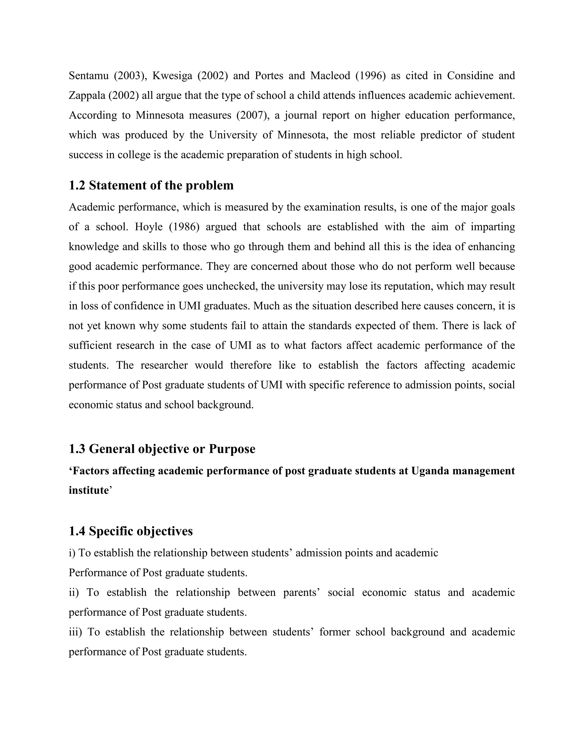Sentamu (2003), Kwesiga (2002) and Portes and Macleod (1996) as cited in Considine and
Zappala (2002) all argue that the type of school a child attends influences academic achievement.
According to Minnesota measures (2007), a journal report on higher education performance,
which was produced by the University of Minnesota, the most reliable predictor of student
success in college is the academic preparation of students in high school.

1.2 Statement of the problem
Academic performance, which is measured by the examination results, is one of the major goals
of a school. Hoyle (1986) argued that schools are established with the aim of imparting
knowledge and skills to those who go through them and behind all this is the idea of enhancing
good academic performance. They are concerned about those who do not perform well because
if this poor performance goes unchecked, the university may lose its reputation, which may result
in loss of confidence in UMI graduates. Much as the situation described here causes concern, it is
not yet known why some students fail to attain the standards expected of them. There is lack of
sufficient research in the case of UMI as to what factors affect academic performance of the
students. The researcher would therefore like to establish the factors affecting academic
performance of Post graduate students of UMI with specific reference to admission points, social
economic status and school background.


1.3 General objective or Purpose
‘Factors affecting academic performance of post graduate students at Uganda management
institute’


1.4 Specific objectives
i) To establish the relationship between students’ admission points and academic
Performance of Post graduate students.
ii) To establish the relationship between parents’ social economic status and academic
performance of Post graduate students.
iii) To establish the relationship between students’ former school background and academic
performance of Post graduate students.
 