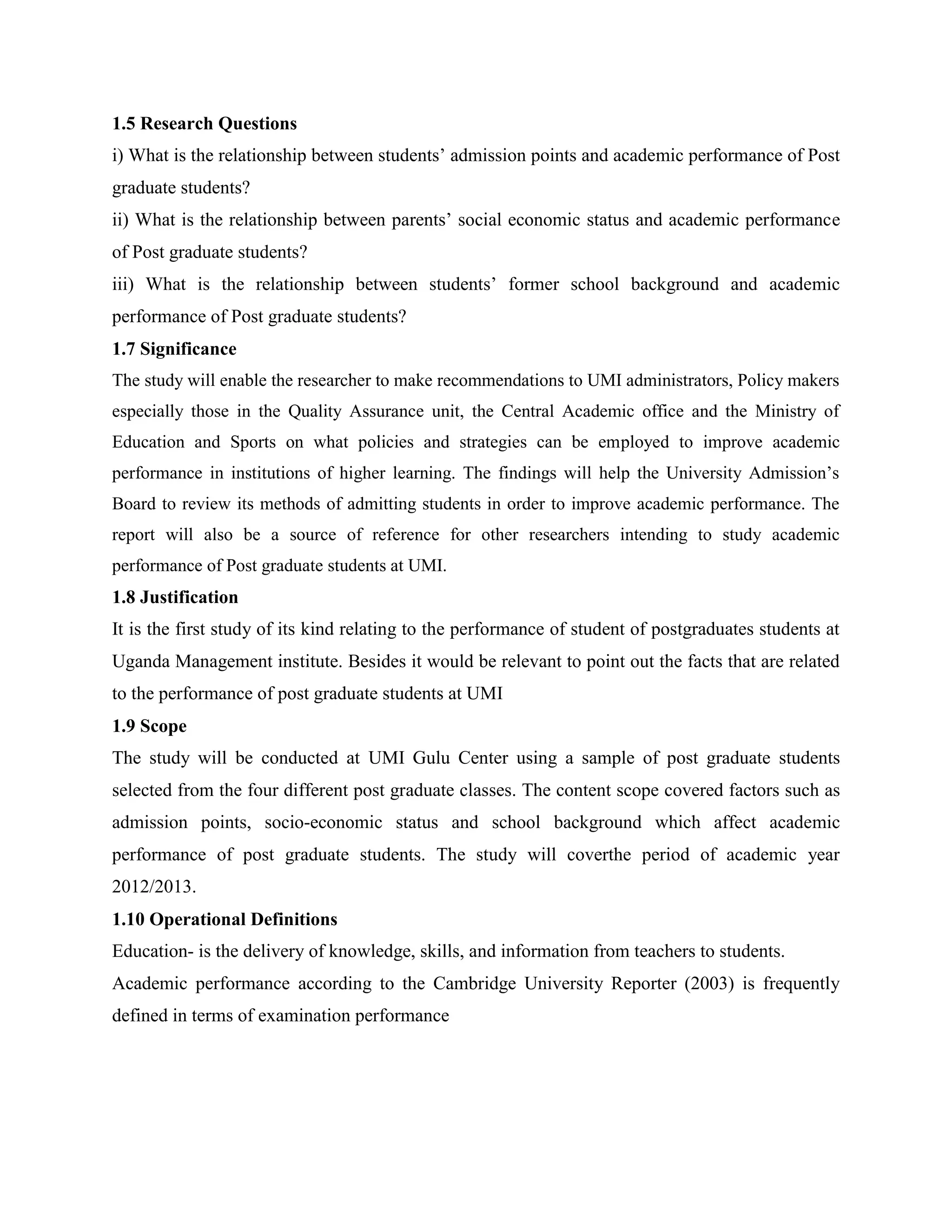 1.5 Research Questions
i) What is the relationship between students’ admission points and academic performance of Post
graduate students?
ii) What is the relationship between parents’ social economic status and academic performance
of Post graduate students?
iii) What is the relationship between students’ former school background and academic
performance of Post graduate students?
1.7 Significance
The study will enable the researcher to make recommendations to UMI administrators, Policy makers
especially those in the Quality Assurance unit, the Central Academic office and the Ministry of
Education and Sports on what policies and strategies can be employed to improve academic
performance in institutions of higher learning. The findings will help the University Admission’s
Board to review its methods of admitting students in order to improve academic performance. The
report will also be a source of reference for other researchers intending to study academic
performance of Post graduate students at UMI.
1.8 Justification
It is the first study of its kind relating to the performance of student of postgraduates students at
Uganda Management institute. Besides it would be relevant to point out the facts that are related
to the performance of post graduate students at UMI
1.9 Scope
The study will be conducted at UMI Gulu Center using a sample of post graduate students
selected from the four different post graduate classes. The content scope covered factors such as
admission points, socio-economic status and school background which affect academic
performance of post graduate students. The study will coverthe period of academic year
2012/2013.
1.10 Operational Definitions
Education- is the delivery of knowledge, skills, and information from teachers to students.
Academic performance according to the Cambridge University Reporter (2003) is frequently
defined in terms of examination performance
 