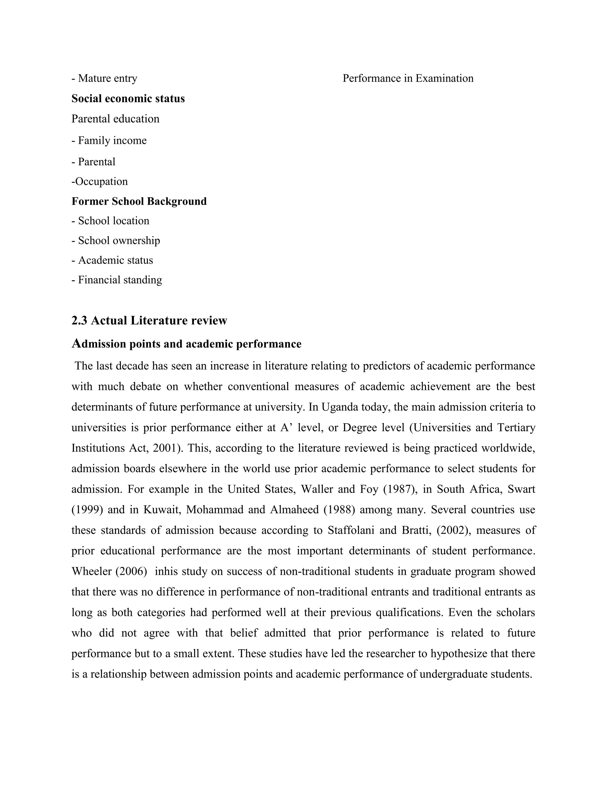 - Mature entry                                           Performance in Examination
Social economic status
Parental education
- Family income
- Parental
-Occupation
Former School Background
- School location
- School ownership
- Academic status
- Financial standing


2.3 Actual Literature review
Admission points and academic performance
The last decade has seen an increase in literature relating to predictors of academic performance
with much debate on whether conventional measures of academic achievement are the best
determinants of future performance at university. In Uganda today, the main admission criteria to
universities is prior performance either at A’ level, or Degree level (Universities and Tertiary
Institutions Act, 2001). This, according to the literature reviewed is being practiced worldwide,
admission boards elsewhere in the world use prior academic performance to select students for
admission. For example in the United States, Waller and Foy (1987), in South Africa, Swart
(1999) and in Kuwait, Mohammad and Almaheed (1988) among many. Several countries use
these standards of admission because according to Staffolani and Bratti, (2002), measures of
prior educational performance are the most important determinants of student performance.
Wheeler (2006) inhis study on success of non-traditional students in graduate program showed
that there was no difference in performance of non-traditional entrants and traditional entrants as
long as both categories had performed well at their previous qualifications. Even the scholars
who did not agree with that belief admitted that prior performance is related to future
performance but to a small extent. These studies have led the researcher to hypothesize that there
is a relationship between admission points and academic performance of undergraduate students.
 