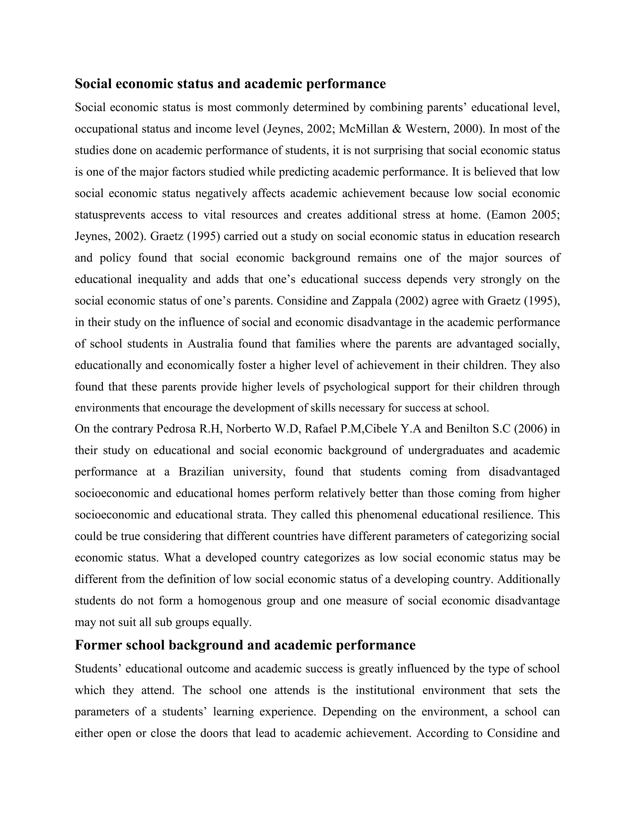 Social economic status and academic performance
Social economic status is most commonly determined by combining parents’ educational level,
occupational status and income level (Jeynes, 2002; McMillan & Western, 2000). In most of the
studies done on academic performance of students, it is not surprising that social economic status
is one of the major factors studied while predicting academic performance. It is believed that low
social economic status negatively affects academic achievement because low social economic
statusprevents access to vital resources and creates additional stress at home. (Eamon 2005;
Jeynes, 2002). Graetz (1995) carried out a study on social economic status in education research
and policy found that social economic background remains one of the major sources of
educational inequality and adds that one’s educational success depends very strongly on the
social economic status of one’s parents. Considine and Zappala (2002) agree with Graetz (1995),
in their study on the influence of social and economic disadvantage in the academic performance
of school students in Australia found that families where the parents are advantaged socially,
educationally and economically foster a higher level of achievement in their children. They also
found that these parents provide higher levels of psychological support for their children through
environments that encourage the development of skills necessary for success at school.
On the contrary Pedrosa R.H, Norberto W.D, Rafael P.M,Cibele Y.A and Benilton S.C (2006) in
their study on educational and social economic background of undergraduates and academic
performance at a Brazilian university, found that students coming from disadvantaged
socioeconomic and educational homes perform relatively better than those coming from higher
socioeconomic and educational strata. They called this phenomenal educational resilience. This
could be true considering that different countries have different parameters of categorizing social
economic status. What a developed country categorizes as low social economic status may be
different from the definition of low social economic status of a developing country. Additionally
students do not form a homogenous group and one measure of social economic disadvantage
may not suit all sub groups equally.
Former school background and academic performance
Students’ educational outcome and academic success is greatly influenced by the type of school
which they attend. The school one attends is the institutional environment that sets the
parameters of a students’ learning experience. Depending on the environment, a school can
either open or close the doors that lead to academic achievement. According to Considine and
 