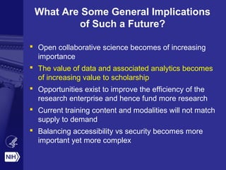 What Are Some General Implications
of Such a Future?
 Open collaborative science becomes of increasing
importance
 The value of data and associated analytics becomes
of increasing value to scholarship
 Opportunities exist to improve the efficiency of the
research enterprise and hence fund more research
 Current training content and modalities will not match
supply to demand
 Balancing accessibility vs security becomes more
important yet more complex
 