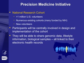 Precision Medicine Initiative
 National Research Cohort
– >1 million U.S. volunteers
– Numerous existing cohorts (many funded by NIH)
– New volunteers
 Participants will be centrally involved in design and
implementation of the cohort
 They will be able to share genomic data, lifestyle
information, biological samples – all linked to their
electronic health records
 