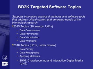 BD2K Targeted Software Topics
Supports innovative analytical methods and software tools
that address critical current and emerging needs of the
biomedical research
2015 Topics (18 awards, U01s)
– Data Compression
– Data Provenance
– Data Visualization
– Data Wrangling
2016 Topics (U01s, under review)
– Data Privacy
– Data Repurposing
– Applying Metadata
– 2016: Crowdsourcing and interactive Digital Media
(UH2)
 