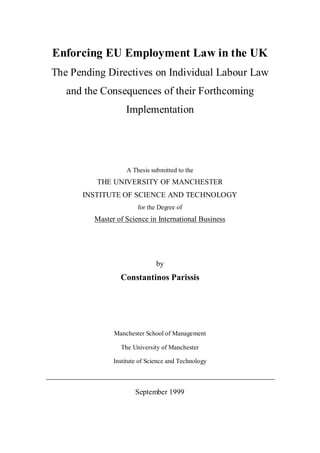 Enforcing EU Employment Law in the UK
The Pending Directives on Individual Labour Law
and the Consequences of their Forthcoming
Implementation
A Thesis submitted to the
THE UNIVERSITY OF MANCHESTER
INSTITUTE OF SCIENCE AND TECHNOLOGY
for the Degree of
Master of Science in International Business
by
Constantinos Parissis
Manchester School of Management
The University of Manchester
Institute of Science and Technology
September 1999
 