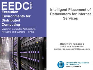 EEDC
                          34330
                                   Intelligent Placement of
Execution
                                   Datacenters for Internet
Environments for
                                            Services
Distributed
Computing
Master in Computer Architecture,
Networks and Systems - CANS




                                          Homework number: 6
                                           Umit Cavus Buyuksahin
                                     umit.cavus.buyuksahin@ac.upc.edu
 