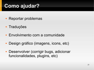 Como ajudar?

   Reportar problemas
   Traduções
   Envolvimento com a comunidade
   Design gráfico (imagens, icons, etc)
   Desenvolver (corrigir bugs, adicionar
    funcionalidades, plugins, etc)

                                            25
 